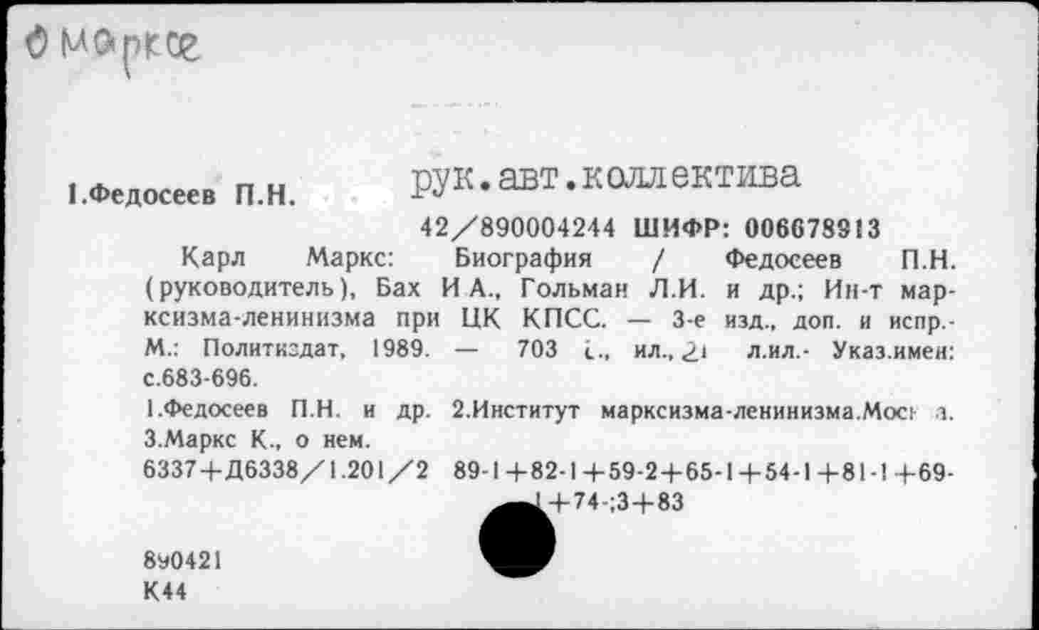 ﻿О моргог
1.Федосеев П.Н.
рук. авт. к олл ектива
42/890004244 ШИФР: 006678913
Карл Маркс: Биография / Федосеев П.Н. (руководитель), Бах ИА., Гольман Л.И. и др.; Ин-т марксизма-ленинизма при ЦК КПСС. — 3-е изд., доп. и испр.-М.: Политиздат, 1989. — 703	ил., 2* л.ил.- Указ.имен:
с.683-696.
1 .Федосеев П.Н. и др. 3.Маркс К., о нем.
6337+Д6338/1.201/2
2.Институт марксизма-ленинизма.Мое, л.
89-14-82-14-59-24-65-1+54-1+81-1 +69-
+ 74-;3+83
8У0421
К44